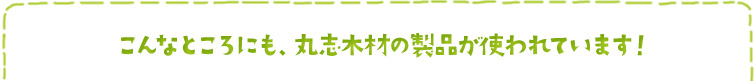 こんなところにも、丸志木材の製品が使われています！